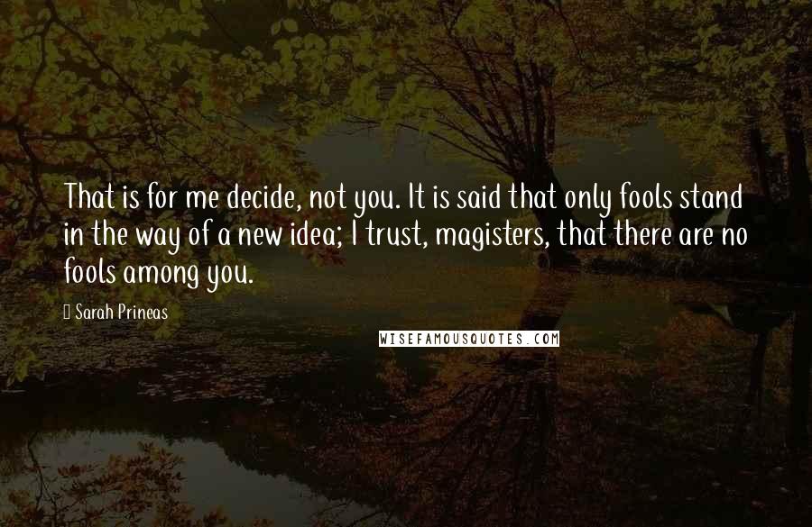 Sarah Prineas Quotes: That is for me decide, not you. It is said that only fools stand in the way of a new idea; I trust, magisters, that there are no fools among you.