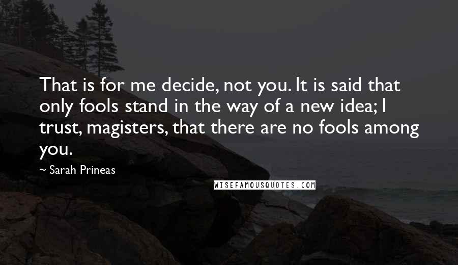 Sarah Prineas Quotes: That is for me decide, not you. It is said that only fools stand in the way of a new idea; I trust, magisters, that there are no fools among you.