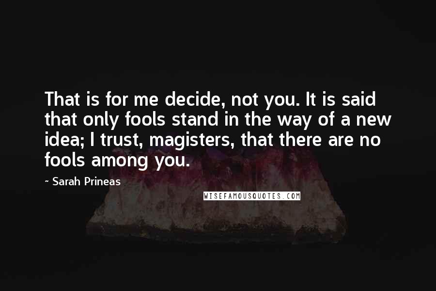 Sarah Prineas Quotes: That is for me decide, not you. It is said that only fools stand in the way of a new idea; I trust, magisters, that there are no fools among you.