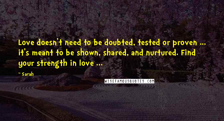 Sarah Quotes: Love doesn't need to be doubted, tested or proven ... it's meant to be shown, shared, and nurtured. Find your strength in love ...