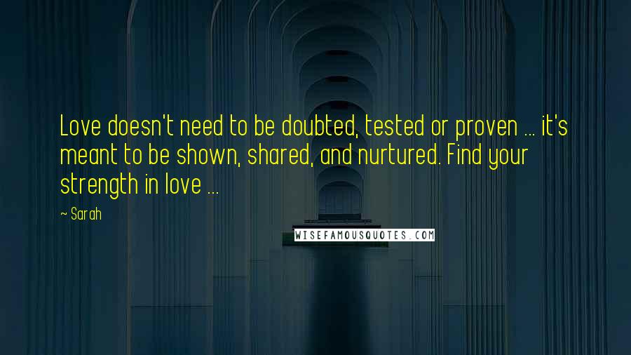 Sarah Quotes: Love doesn't need to be doubted, tested or proven ... it's meant to be shown, shared, and nurtured. Find your strength in love ...