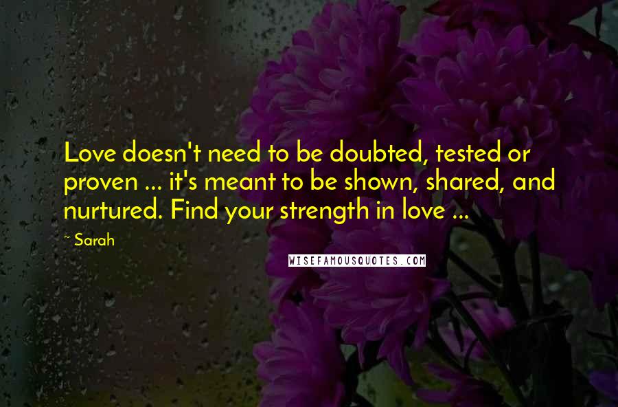 Sarah Quotes: Love doesn't need to be doubted, tested or proven ... it's meant to be shown, shared, and nurtured. Find your strength in love ...