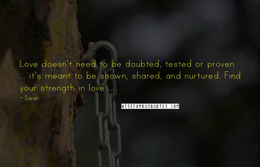 Sarah Quotes: Love doesn't need to be doubted, tested or proven ... it's meant to be shown, shared, and nurtured. Find your strength in love ...