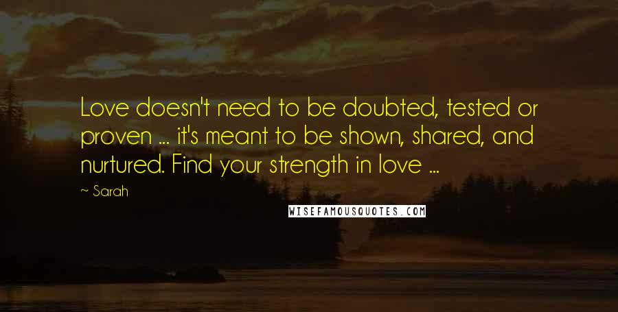 Sarah Quotes: Love doesn't need to be doubted, tested or proven ... it's meant to be shown, shared, and nurtured. Find your strength in love ...