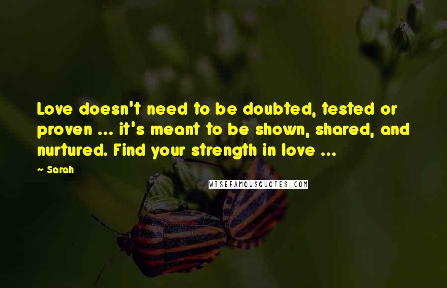 Sarah Quotes: Love doesn't need to be doubted, tested or proven ... it's meant to be shown, shared, and nurtured. Find your strength in love ...