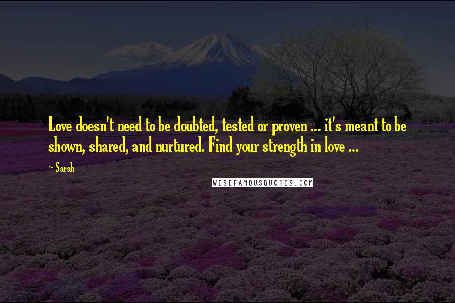 Sarah Quotes: Love doesn't need to be doubted, tested or proven ... it's meant to be shown, shared, and nurtured. Find your strength in love ...