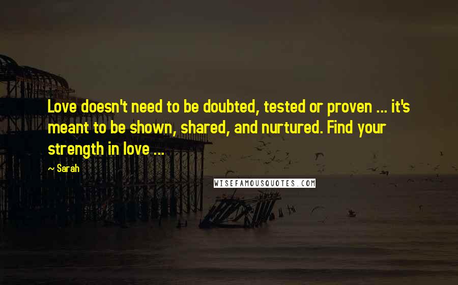 Sarah Quotes: Love doesn't need to be doubted, tested or proven ... it's meant to be shown, shared, and nurtured. Find your strength in love ...