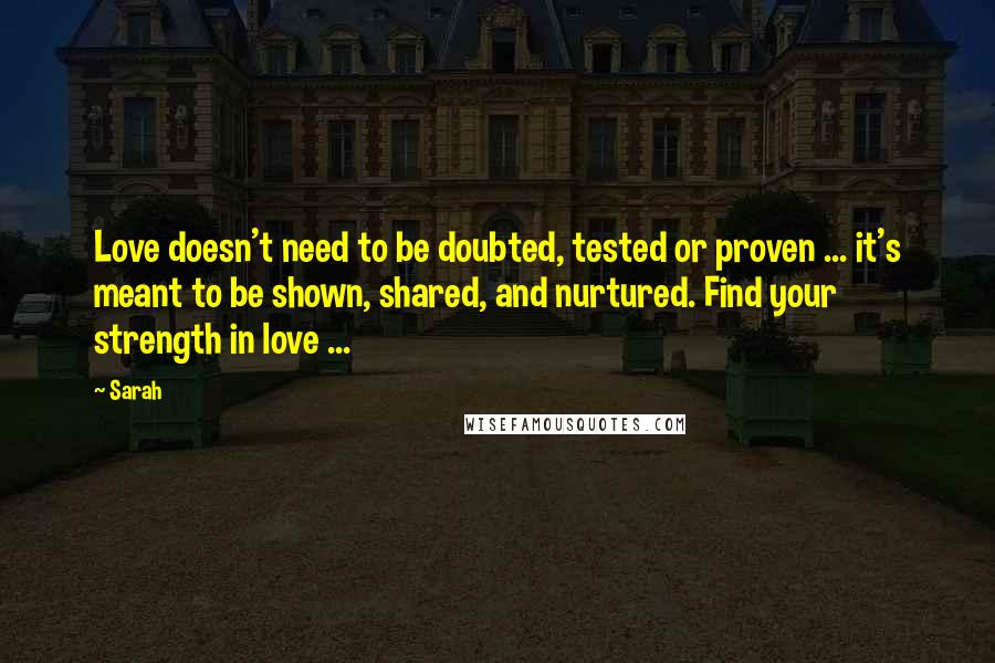 Sarah Quotes: Love doesn't need to be doubted, tested or proven ... it's meant to be shown, shared, and nurtured. Find your strength in love ...