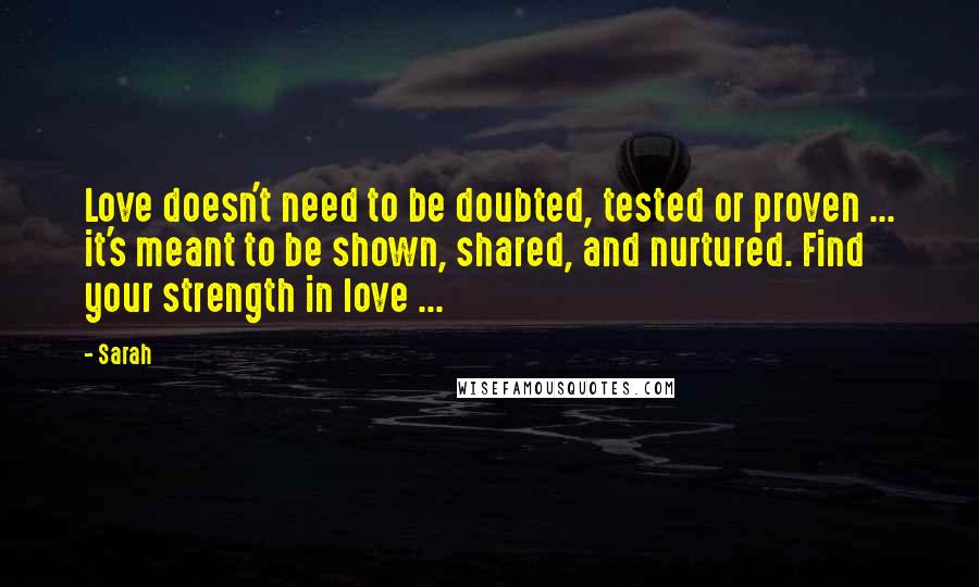 Sarah Quotes: Love doesn't need to be doubted, tested or proven ... it's meant to be shown, shared, and nurtured. Find your strength in love ...