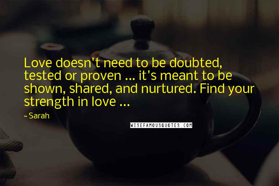 Sarah Quotes: Love doesn't need to be doubted, tested or proven ... it's meant to be shown, shared, and nurtured. Find your strength in love ...
