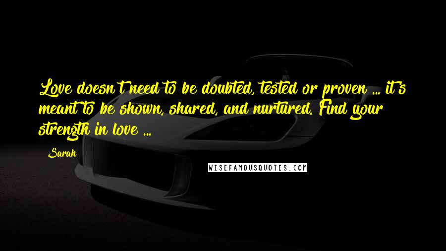 Sarah Quotes: Love doesn't need to be doubted, tested or proven ... it's meant to be shown, shared, and nurtured. Find your strength in love ...