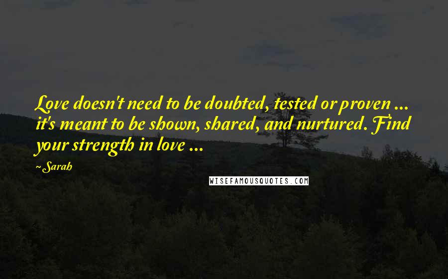 Sarah Quotes: Love doesn't need to be doubted, tested or proven ... it's meant to be shown, shared, and nurtured. Find your strength in love ...