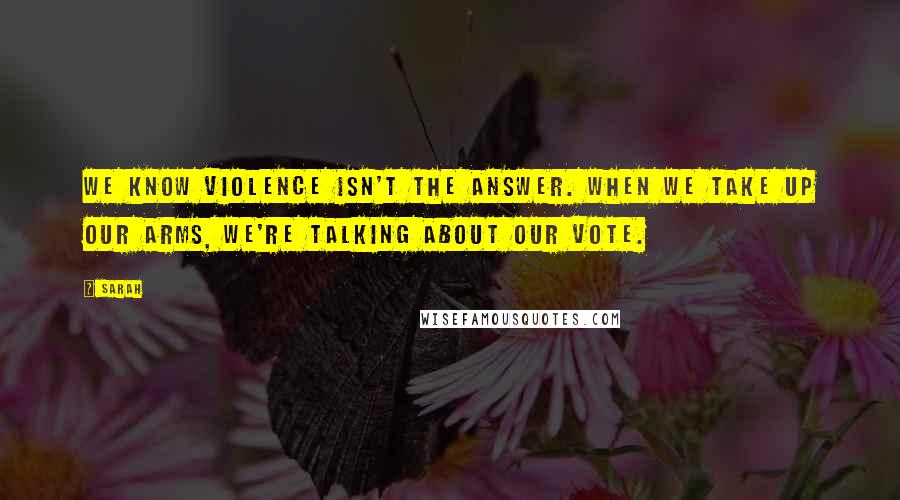 Sarah Quotes: We know violence isn't the answer. When we take up our arms, we're talking about our vote.