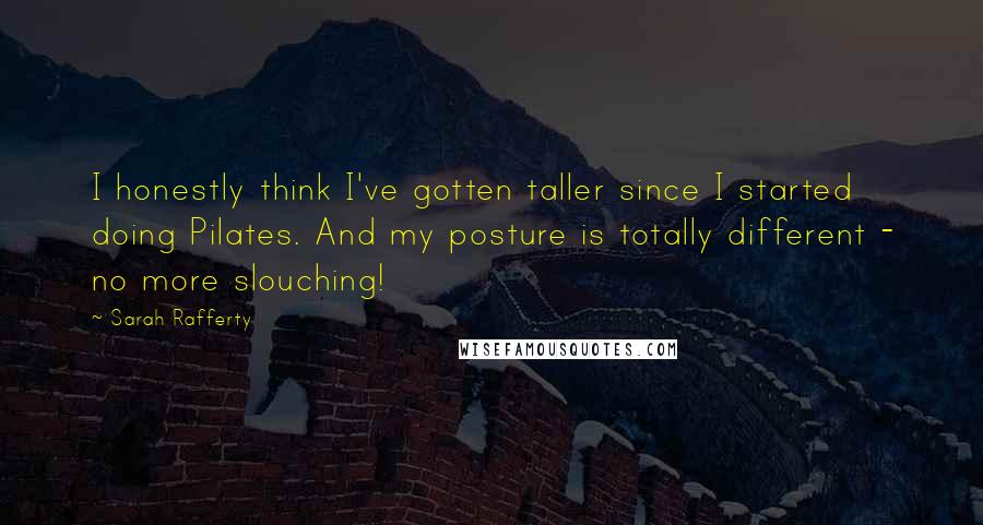 Sarah Rafferty Quotes: I honestly think I've gotten taller since I started doing Pilates. And my posture is totally different - no more slouching!