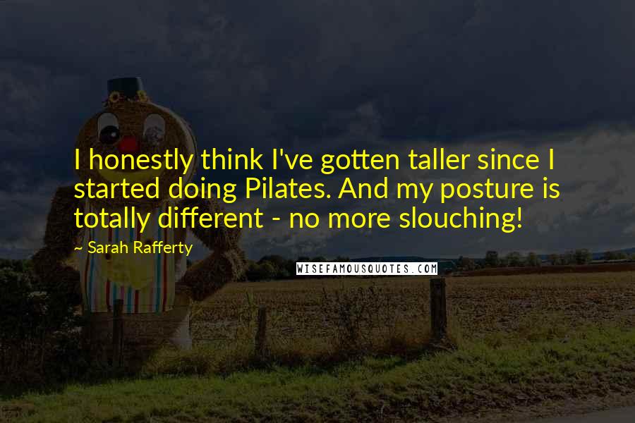 Sarah Rafferty Quotes: I honestly think I've gotten taller since I started doing Pilates. And my posture is totally different - no more slouching!