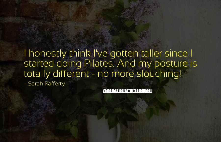 Sarah Rafferty Quotes: I honestly think I've gotten taller since I started doing Pilates. And my posture is totally different - no more slouching!