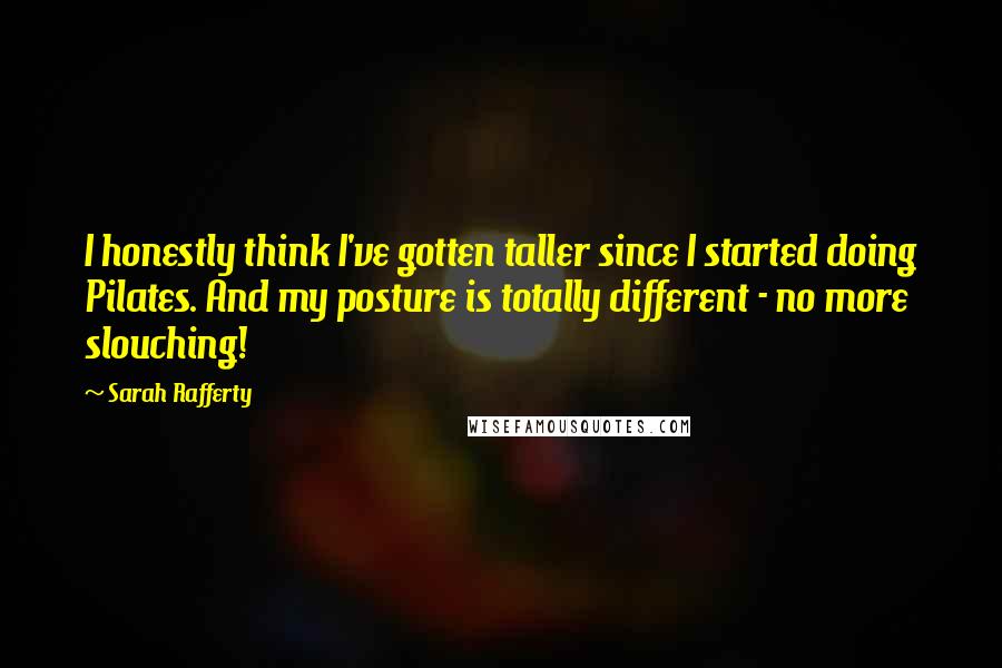 Sarah Rafferty Quotes: I honestly think I've gotten taller since I started doing Pilates. And my posture is totally different - no more slouching!