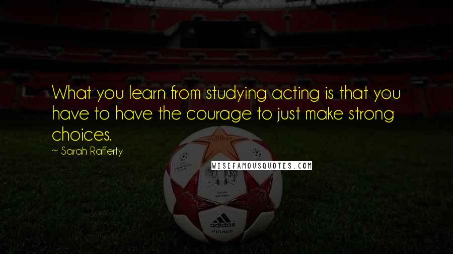 Sarah Rafferty Quotes: What you learn from studying acting is that you have to have the courage to just make strong choices.