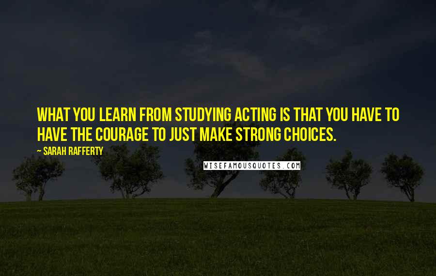 Sarah Rafferty Quotes: What you learn from studying acting is that you have to have the courage to just make strong choices.