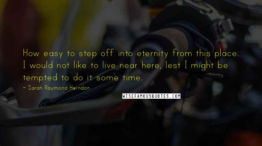 Sarah Raymond Herndon Quotes: How easy to step off into eternity from this place. I would not like to live near here, lest I might be tempted to do it some time.