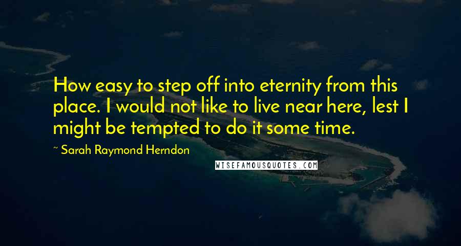 Sarah Raymond Herndon Quotes: How easy to step off into eternity from this place. I would not like to live near here, lest I might be tempted to do it some time.