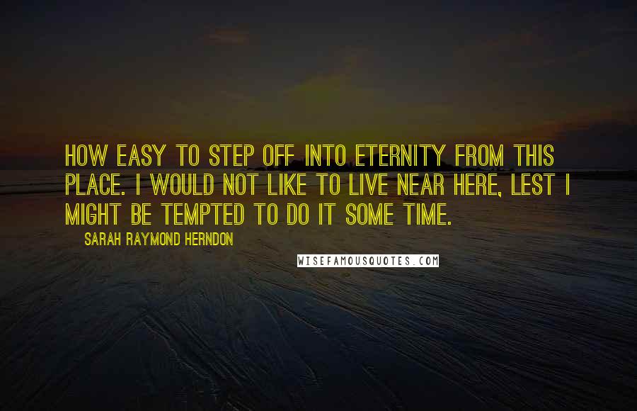 Sarah Raymond Herndon Quotes: How easy to step off into eternity from this place. I would not like to live near here, lest I might be tempted to do it some time.