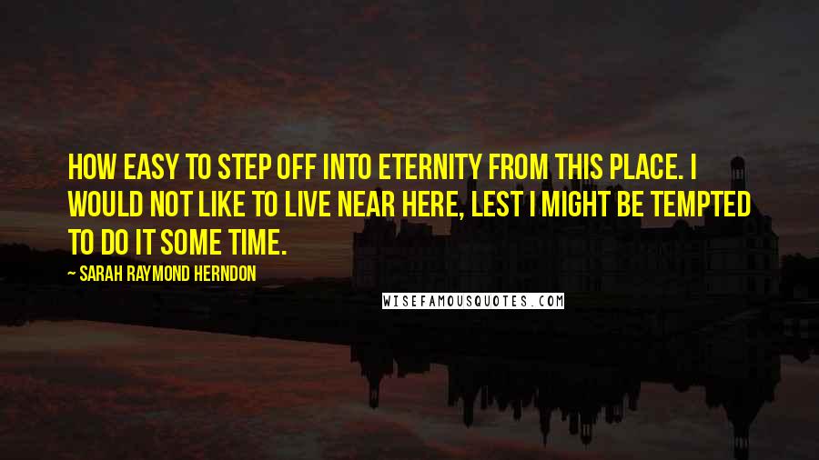 Sarah Raymond Herndon Quotes: How easy to step off into eternity from this place. I would not like to live near here, lest I might be tempted to do it some time.