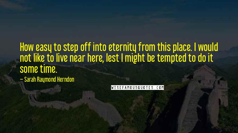 Sarah Raymond Herndon Quotes: How easy to step off into eternity from this place. I would not like to live near here, lest I might be tempted to do it some time.