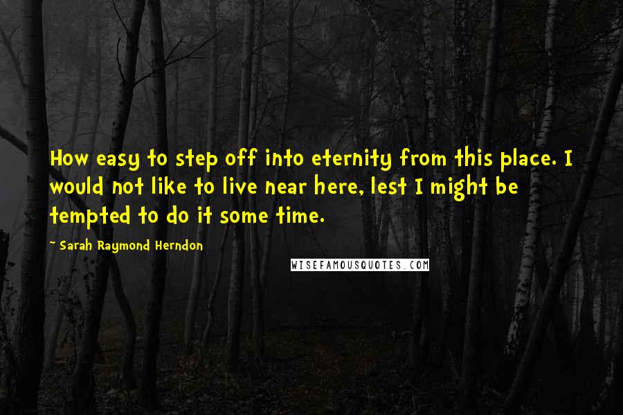 Sarah Raymond Herndon Quotes: How easy to step off into eternity from this place. I would not like to live near here, lest I might be tempted to do it some time.