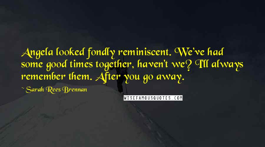 Sarah Rees Brennan Quotes: Angela looked fondly reminiscent. We've had some good times together, haven't we? I'll always remember them. After you go away.