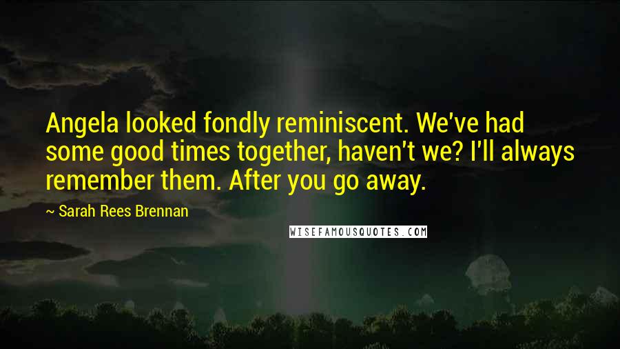 Sarah Rees Brennan Quotes: Angela looked fondly reminiscent. We've had some good times together, haven't we? I'll always remember them. After you go away.