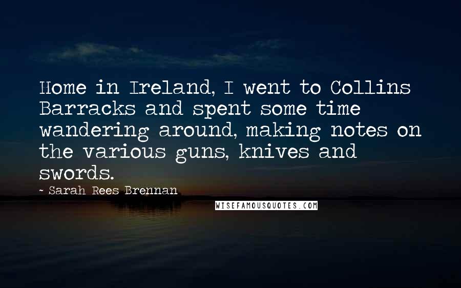 Sarah Rees Brennan Quotes: Home in Ireland, I went to Collins Barracks and spent some time wandering around, making notes on the various guns, knives and swords.