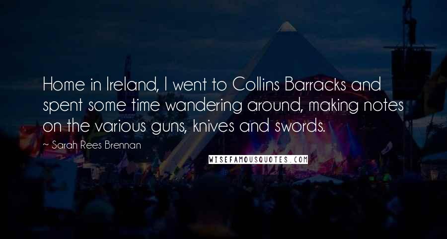 Sarah Rees Brennan Quotes: Home in Ireland, I went to Collins Barracks and spent some time wandering around, making notes on the various guns, knives and swords.