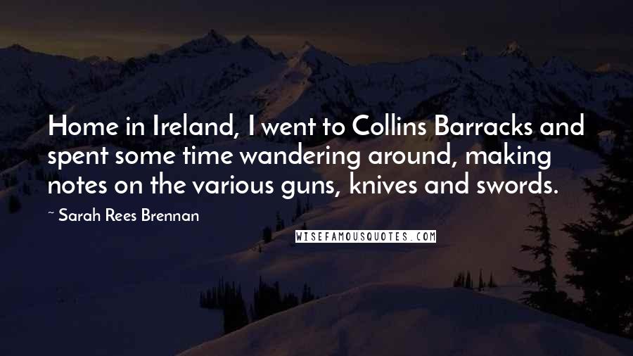 Sarah Rees Brennan Quotes: Home in Ireland, I went to Collins Barracks and spent some time wandering around, making notes on the various guns, knives and swords.