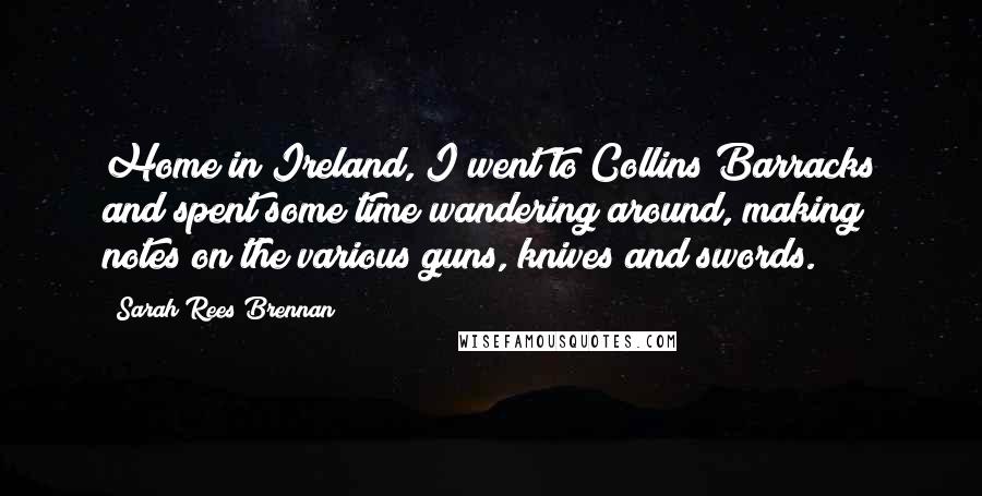 Sarah Rees Brennan Quotes: Home in Ireland, I went to Collins Barracks and spent some time wandering around, making notes on the various guns, knives and swords.