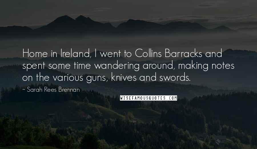Sarah Rees Brennan Quotes: Home in Ireland, I went to Collins Barracks and spent some time wandering around, making notes on the various guns, knives and swords.