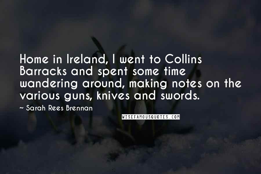 Sarah Rees Brennan Quotes: Home in Ireland, I went to Collins Barracks and spent some time wandering around, making notes on the various guns, knives and swords.
