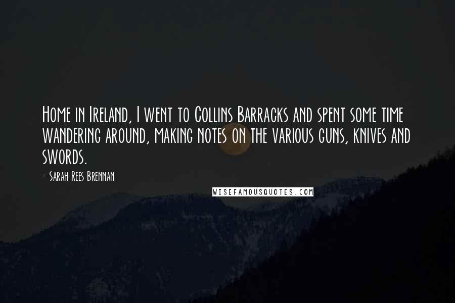 Sarah Rees Brennan Quotes: Home in Ireland, I went to Collins Barracks and spent some time wandering around, making notes on the various guns, knives and swords.