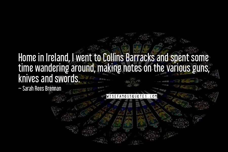 Sarah Rees Brennan Quotes: Home in Ireland, I went to Collins Barracks and spent some time wandering around, making notes on the various guns, knives and swords.