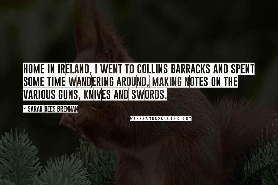 Sarah Rees Brennan Quotes: Home in Ireland, I went to Collins Barracks and spent some time wandering around, making notes on the various guns, knives and swords.