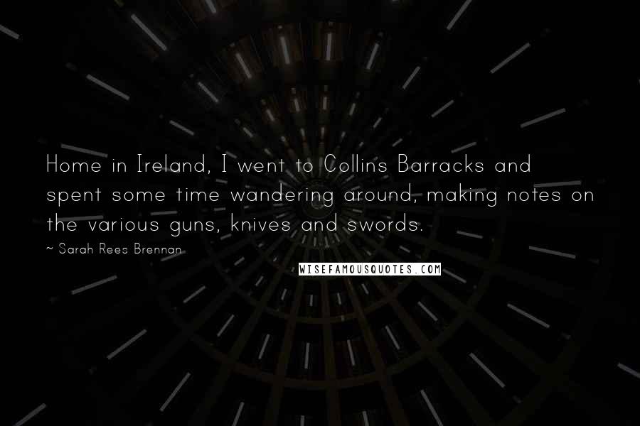 Sarah Rees Brennan Quotes: Home in Ireland, I went to Collins Barracks and spent some time wandering around, making notes on the various guns, knives and swords.