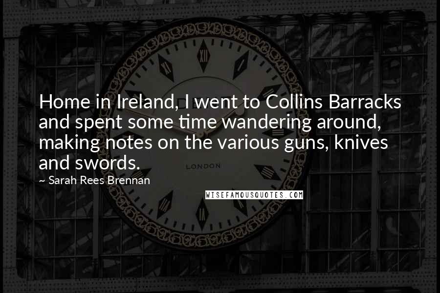 Sarah Rees Brennan Quotes: Home in Ireland, I went to Collins Barracks and spent some time wandering around, making notes on the various guns, knives and swords.