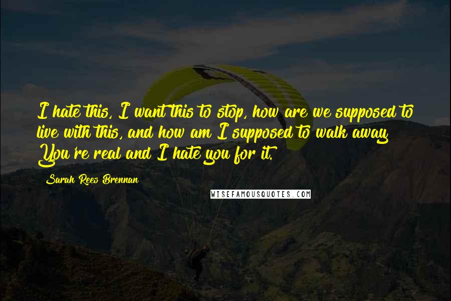 Sarah Rees Brennan Quotes: I hate this, I want this to stop, how are we supposed to live with this, and how am I supposed to walk away? You're real and I hate you for it.