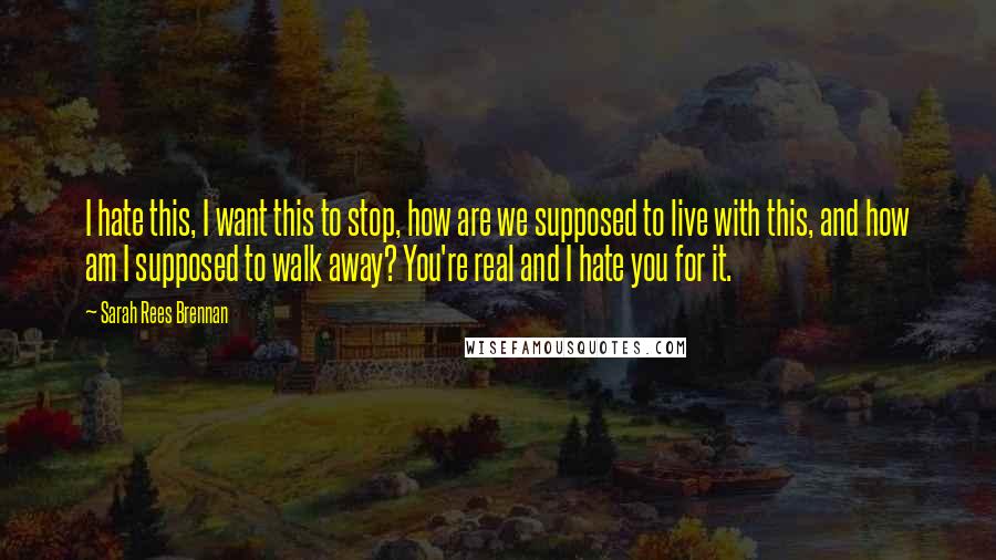 Sarah Rees Brennan Quotes: I hate this, I want this to stop, how are we supposed to live with this, and how am I supposed to walk away? You're real and I hate you for it.