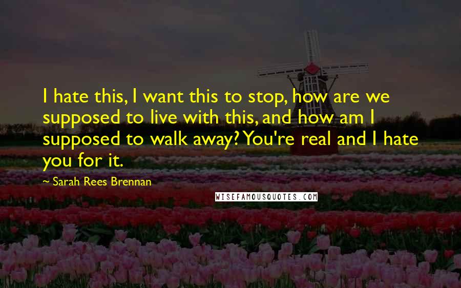 Sarah Rees Brennan Quotes: I hate this, I want this to stop, how are we supposed to live with this, and how am I supposed to walk away? You're real and I hate you for it.