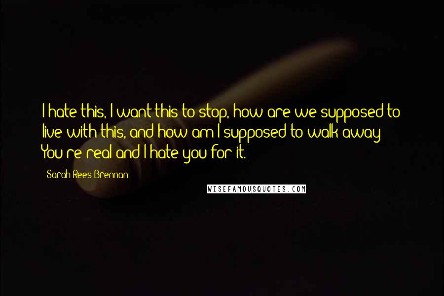 Sarah Rees Brennan Quotes: I hate this, I want this to stop, how are we supposed to live with this, and how am I supposed to walk away? You're real and I hate you for it.