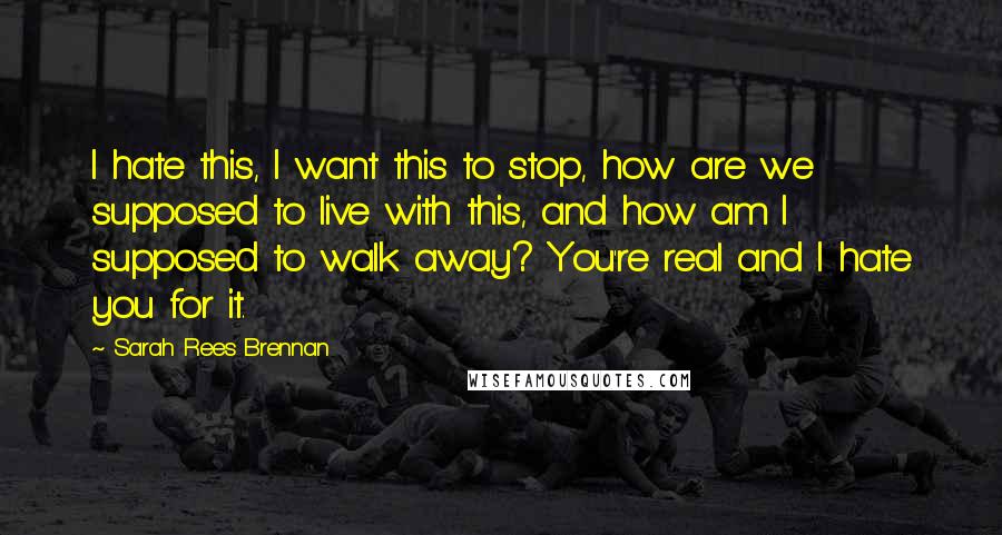 Sarah Rees Brennan Quotes: I hate this, I want this to stop, how are we supposed to live with this, and how am I supposed to walk away? You're real and I hate you for it.