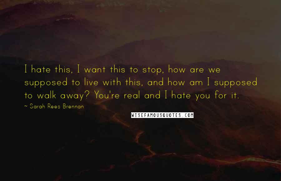 Sarah Rees Brennan Quotes: I hate this, I want this to stop, how are we supposed to live with this, and how am I supposed to walk away? You're real and I hate you for it.