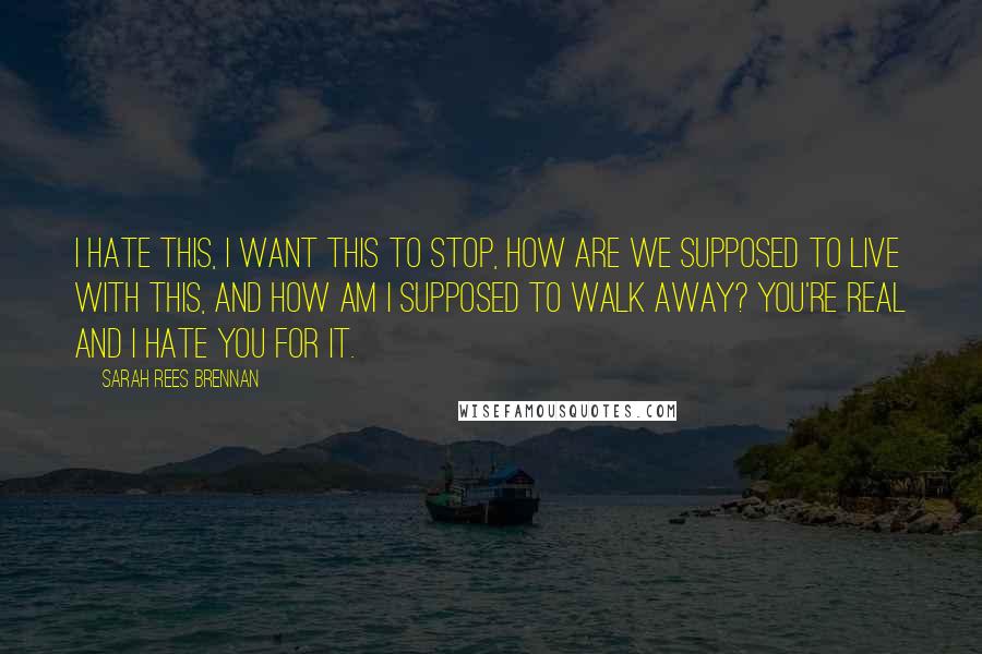 Sarah Rees Brennan Quotes: I hate this, I want this to stop, how are we supposed to live with this, and how am I supposed to walk away? You're real and I hate you for it.