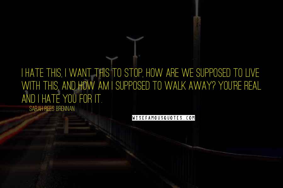 Sarah Rees Brennan Quotes: I hate this, I want this to stop, how are we supposed to live with this, and how am I supposed to walk away? You're real and I hate you for it.